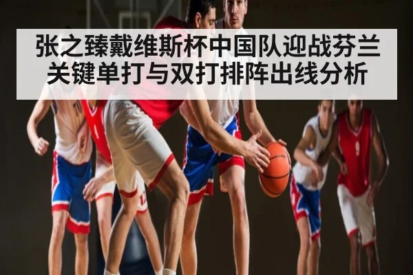 张之臻戴维斯杯中国队迎战芬兰关键单打与双打排阵出线分析