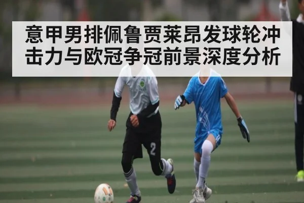 意甲男排佩鲁贾莱昂发球轮冲击力与欧冠争冠前景深度分析