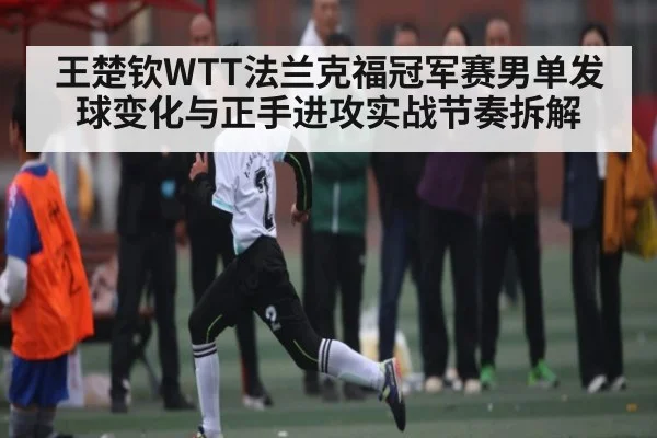 王楚钦WTT法兰克福冠军赛男单发球变化与正手进攻实战节奏拆解
