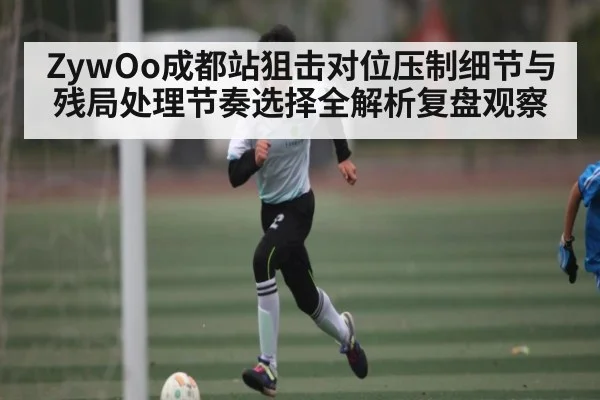 ZywOo成都站狙击对位压制细节与残局处理节奏选择全解析复盘观察