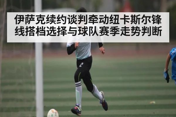 伊萨克续约谈判牵动纽卡斯尔锋线搭档选择与球队赛季走势判断